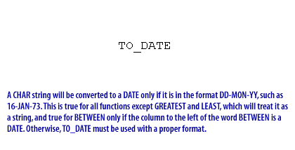 3) A CHAR string will be converted to a DATE only if it is in the format DD-MON-YY, such as 16-JAN-73. This is true for all functions except GREATEST and LEAST, which will treat it as a string, and true for BETWEEN only if the column to the left of the word BETWEEN is a DATE. Otherwise, TO_DATE must be used with a proper format.
