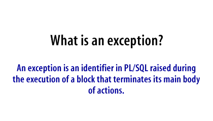 An exception is an identifier in PL/SQL raised during the execution of a block that terminates its main body of actions.