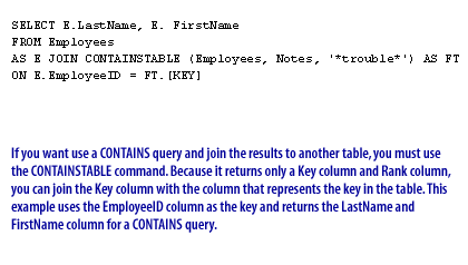 3) If you want to use a CONTAINS query and join the results to another table, you must use the CONTAINSTABLE command. Because it returns only a Key column and Rank column, you can join the Key column with the column that represents the key in the table. This example uses the EmployeeID column as the key and returns the LastName and FirstName column for a CONTAINS query.